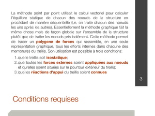 Conditions requises
3
La méthode point par point utilisait le calcul vectoriel pour calculer
l'équilibre statique de chacun des noeuds de la structure en
procédant de manière séquentielle (i.e. on traite chacun des noeuds
les uns après les autres). Essentiellement la méthode graphique fait la
même chose mais de façon globale sur l'ensemble de la structure
plutôt que de traiter les noeuds pris isolément. Cette méthode permet
de tracer un polygone de forces qui rassemble, en une seule
représentation graphique, tous les efforts internes dans chacune des
membrures du treillis. Son utilisation est possible à trois conditions:
	 1.	que le treillis soit isostatique;
	 2.	que toutes les forces externes soient appliquées aux noeuds
et qu'elles soient situées sur le pourtour extérieur du treillis;
	 3.	que les réactions d'appui du treillis soient connues
 
