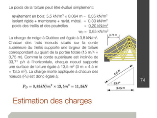 Estimation des charges
74
Le poids de la toiture peut être évalué simplement:
revêtement en bois: 5,5 kN/m3 × 0,064 m = 0,35 kN/m2
isolant rigide + membrane + revêt. métal. = 0,30 kN/m2
poids des treillis et des poutrelles ≃ 0,20 kN/m2
wD = 0,85 kN/m2
La charge de neige à Québec est égale à 3,8 kN/m2.
Chacun des trois noeuds situés sur la corde
supérieure du treillis supporte une largeur de toiture
correspondant au quart de la portée totale (15 m/4 =
3,75 m). Comme la corde supérieure est inclinée de
33,7° p/r à l'horizontale, chaque noeud supporte
une surface de toiture égale à 13,5 m2 (3 m × 4,5 m
= 13,5 m2). La charge morte appliquée à chacun des
noeuds (PD) est donc égale à:
3,75 m
 