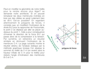 84
Peut-on modiﬁer la géométrie de notre treillis
pour le rendre encore plus léger? se
demande notre architecte. Si on pouvait
remplacer les deux membrures inclinées en
bois par des câbles se serait rudement bien
se dit-il. Est-ce possible? En regardant
attentivement le polygone de forces, il
constate que, en modiﬁant l'inclinaison de la
droite B-2 pour la rapprocher de l'horizontale,
le point 2 se déplace par aller se placer au-
dessus du point 1. Cela a pour conséquence
d'inverser la direction de la force B-2 qui
passe alors de la compression à la tension.
Par symétrie, on obtiendra un résultat
similaire en diminuant l'inclinaison de la
membrure C-4. La page suivante montre le
résultat obtenu de l'analyse statique par la
méthode graphique lorsque l'on abaisse le
sommet du treillis de 2 m (on revient alors la
hauteur initiale de 5 m pour le treillis) pour
réduire l'angle d'inclinaison des membrures
B-2 et C-4.
 