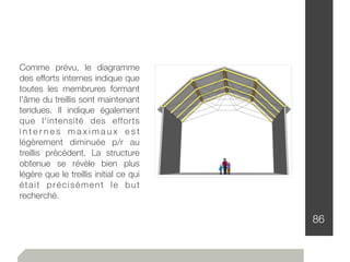 86
Comme prévu, le diagramme
des efforts internes indique que
toutes les membrures formant
l'âme du treillis sont maintenant
tendues. Il indique également
que l'intensité des efforts
i n t e r n e s m a x i m a u x e s t
légèrement diminuée p/r au
treillis précédent. La structure
obtenue se révèle bien plus
légère que le treillis initial ce qui
était précisément le but
recherché.
 