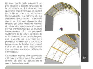 87
Comme pour le treillis précédent, on
peut accroître la stabilité horizontale de
la structure et lui donner une
apparence plus dynamique en croisant
l e s c â b l e s d a n s l a d i re c t i o n
longitudinale du bâtiment. La
démarche d'optimisation structurale
donne, au ﬁnal, une charpente plus
efﬁcace, qui utilise moins de matériau
et qui est plus intéressante d'un point
de vue architecturale que la structure
banale du départ. En prime, puisque le
revêtement de la toiture est libéré de
sa fonction structurale de diaphragme,
d e s o u v e r t u re s p e u v e n t ê t re
pratiquées librement sur la toiture pour
laisser entrer la lumière (on pourrait
a u s s i u t i l i s e r d e s m a t é r i a u x
translucides comment éléments
d'enveloppe).
Cet exemple montre bien comment la
méthode graphique peut être utilisée
comme un outil au service de la
conception architecturale.
 