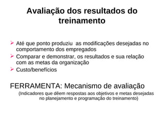 Avaliação dos resultados do
              treinamento

 Até que ponto produziu as modificações desejadas no
  comportamento dos empregados
 Comparar e demonstrar, os resultados e sua relação
  com as metas da organização
 Custo/benefícios


FERRAMENTA: Mecanismo de avaliação
   (Indicadores que dêem respostas aos objetivos e metas desejadas
             no planejamento e programação do treinamento)
 