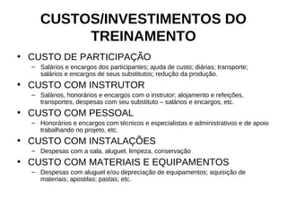 CUSTOS/INVESTIMENTOS DO
          TREINAMENTO
• CUSTO DE PARTICIPAÇÃO
  – Salários e encargos dos participantes; ajuda de custo; diárias; transporte;
    salários e encargos de seus substitutos; redução da produção.
• CUSTO COM INSTRUTOR
  – Salários, honorários e encargos com o instrutor; alojamento e refeições,
    transportes, despesas com seu substituto – salários e encargos, etc.
• CUSTO COM PESSOAL
  – Honorários e encargos com técnicos e especialistas e administrativos e de apoio
    trabalhando no projeto, etc.
• CUSTO COM INSTALAÇÕES
  – Despesas com a sala, aluguel, limpeza, conservação
• CUSTO COM MATERIAIS E EQUIPAMENTOS
  – Despesas com aluguel e/ou depreciação de equipamentos; aquisição de
    materiais; apostilas; pastas; etc.
 