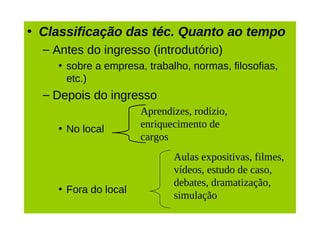 • Classificação das téc. Quanto ao tempo
  – Antes do ingresso (introdutório)
    • sobre a empresa, trabalho, normas, filosofias,
      etc.)
  – Depois do ingresso
                      Aprendizes, rodízio,
    • No local        enriquecimento de
                      cargos
                             Aulas expositivas, filmes,
                             vídeos, estudo de caso,
                             debates, dramatização,
    • Fora do local
                             simulação
 