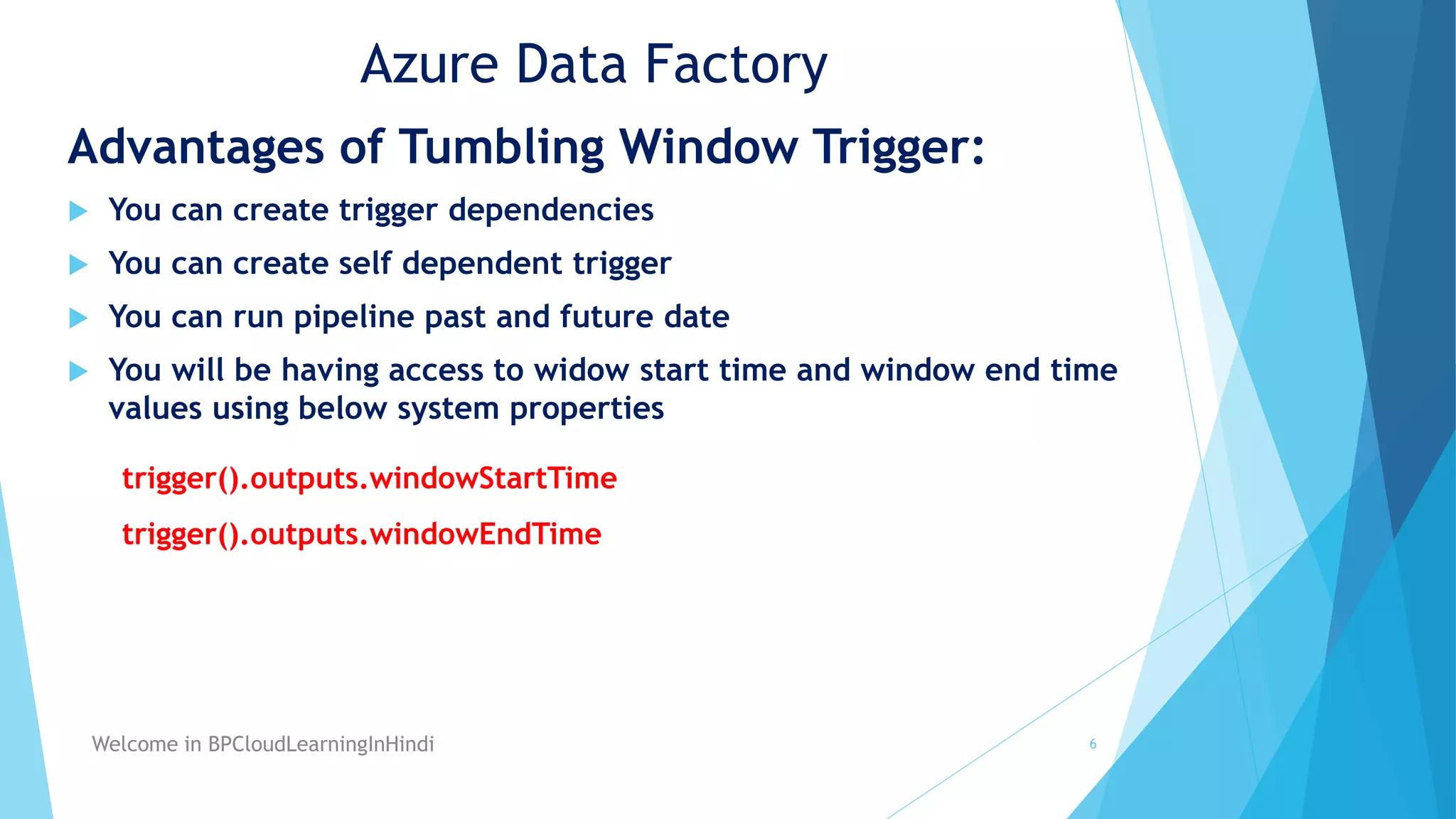 Azure Data Factory
Advantages of Tumbling Window Trigger:
You can create trigger dependencies
You can create self dependent trigger
You can run pipeline past and future date
You will be having access to widow start time and window end time
values using below system properties
trigger().outputs.windowStartTime
trigger().outputs.windowEndTime
6
Welcome in BPCloudLearningInHindi