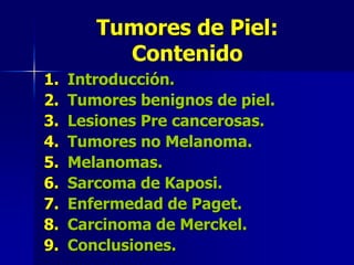 Tumores de Piel: ContenidoIntroducción.Tumores benignos de piel.Lesiones Pre cancerosas.Tumores no Melanoma.Melanomas.Sarcoma de Kaposi.Enfermedad de Paget.Carcinoma de Merckel.Conclusiones.