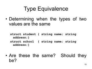 10
Type Equivalence
• Determining when the types of two
values are the same
struct student { string name; string
address;}
struct school { string name; string
address;}
• Are these the same? Should they
be?
 