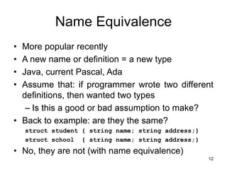 12
Name Equivalence
• More popular recently
• A new name or definition = a new type
• Java, current Pascal, Ada
• Assume that: if programmer wrote two different
definitions, then wanted two types
– Is this a good or bad assumption to make?
• Back to example: are they the same?
struct student { string name; string address;}
struct school { string name; string address;}
• No, they are not (with name equivalence)
 