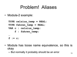 13
Problem! Aliases
• Modula-2 example:
TYPE celsius_temp = REAL;
TYPE fahren_temp = REAL;
VAR c : celsius_temp;
f : fahren_temp;
…
f := c;
• Modula has loose name equivalence, so this is
okay
– But normally it probably should be an error
 