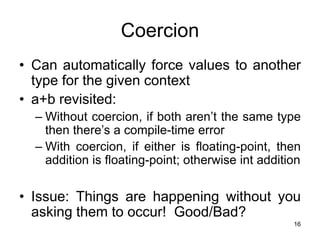 16
Coercion
• Can automatically force values to another
type for the given context
• a+b revisited:
– Without coercion, if both aren’t the same type
then there’s a compile-time error
– With coercion, if either is floating-point, then
addition is floating-point; otherwise int addition
• Issue: Things are happening without you
asking them to occur! Good/Bad?
 