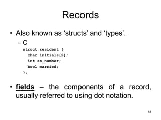18
Records
• Also known as ‘structs’ and ‘types’.
– C
struct resident {
char initials[2];
int ss_number;
bool married;
};
• fields – the components of a record,
usually referred to using dot notation.
 