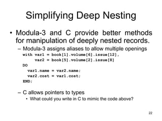 22
Simplifying Deep Nesting
• Modula-3 and C provide better methods
for manipulation of deeply nested records.
– Modula-3 assigns aliases to allow multiple openings
with var1 = book[1].volume[6].issue[12],
var2 = book[5].volume[2].issue[8]
DO
var1.name = var2.name;
var2.cost = var1.cost;
END;
– C allows pointers to types
• What could you write in C to mimic the code above?
 