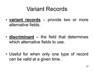 23
Variant Records
• variant records – provide two or more
alternative fields.
• discriminant – the field that determines
which alternative fields to use.
• Useful for when only one type of record
can be valid at a given time.
 