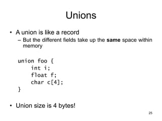 25
Unions
• A union is like a record
– But the different fields take up the same space within
memory
union foo {
int i;
float f;
char c[4];
}
• Union size is 4 bytes!
 