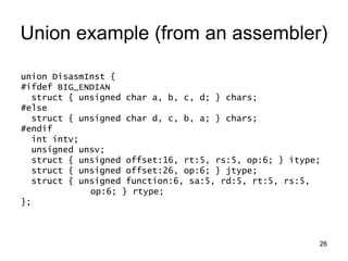 26
Union example (from an assembler)
union DisasmInst {
#ifdef BIG_ENDIAN
struct { unsigned char a, b, c, d; } chars;
#else
struct { unsigned char d, c, b, a; } chars;
#endif
int intv;
unsigned unsv;
struct { unsigned offset:16, rt:5, rs:5, op:6; } itype;
struct { unsigned offset:26, op:6; } jtype;
struct { unsigned function:6, sa:5, rd:5, rt:5, rs:5,
op:6; } rtype;
};
 