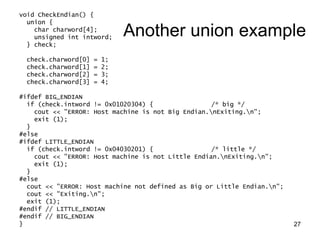 27
void CheckEndian() {
union {
char charword[4];
unsigned int intword;
} check;
check.charword[0] = 1;
check.charword[1] = 2;
check.charword[2] = 3;
check.charword[3] = 4;
#ifdef BIG_ENDIAN
if (check.intword != 0x01020304) { /* big */
cout << "ERROR: Host machine is not Big Endian.nExiting.n";
exit (1);
}
#else
#ifdef LITTLE_ENDIAN
if (check.intword != 0x04030201) { /* little */
cout << "ERROR: Host machine is not Little Endian.nExiting.n";
exit (1);
}
#else
cout << "ERROR: Host machine not defined as Big or Little Endian.n";
cout << "Exiting.n";
exit (1);
#endif // LITTLE_ENDIAN
#endif // BIG_ENDIAN
}
Another union example
 