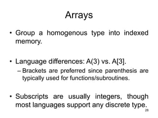 28
Arrays
• Group a homogenous type into indexed
memory.
• Language differences: A(3) vs. A[3].
– Brackets are preferred since parenthesis are
typically used for functions/subroutines.
• Subscripts are usually integers, though
most languages support any discrete type.
 
