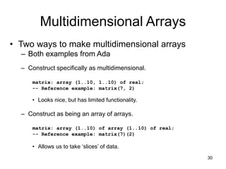 30
Multidimensional Arrays
• Two ways to make multidimensional arrays
– Both examples from Ada
– Construct specifically as multidimensional.
matrix: array (1..10, 1..10) of real;
-- Reference example: matrix(7, 2)
• Looks nice, but has limited functionality.
– Construct as being an array of arrays.
matrix: array (1..10) of array (1..10) of real;
-- Reference example: matrix(7)(2)
• Allows us to take ‘slices’ of data.
 