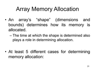 31
Array Memory Allocation
• An array’s “shape” (dimensions and
bounds) determines how its memory is
allocated.
– The time at which the shape is determined also
plays a role in determining allocation.
• At least 5 different cases for determining
memory allocation:
 