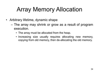 34
Array Memory Allocation
• Arbitrary lifetime, dynamic shape
– The array may shrink or grow as a result of program
execution.
• The array must be allocated from the heap.
• Increasing size usually requires allocating new memory,
copying from old memory, then de-allocating the old memory.
 