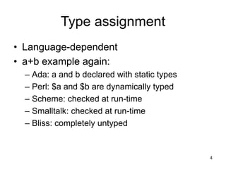 4
Type assignment
• Language-dependent
• a+b example again:
– Ada: a and b declared with static types
– Perl: $a and $b are dynamically typed
– Scheme: checked at run-time
– Smalltalk: checked at run-time
– Bliss: completely untyped
 