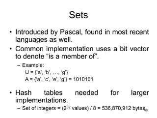 40
Sets
• Introduced by Pascal, found in most recent
languages as well.
• Common implementation uses a bit vector
to denote “is a member of”.
– Example:
U = {‘a’, ‘b’, …, ‘g’}
A = {‘a’, ‘c’, ‘e’, ‘g’} = 1010101
• Hash tables needed for larger
implementations.
– Set of integers = (232 values) / 8 = 536,870,912 bytes
 