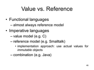 48
Value vs. Reference
• Functional languages
– almost always reference model
• Imperative languages
– value model (e.g. C)
– reference model (e.g. Smalltalk)
• implementation approach: use actual values for
immutable objects
– combination (e.g. Java)
 
