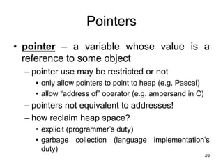 49
Pointers
• pointer – a variable whose value is a
reference to some object
– pointer use may be restricted or not
• only allow pointers to point to heap (e.g. Pascal)
• allow “address of” operator (e.g. ampersand in C)
– pointers not equivalent to addresses!
– how reclaim heap space?
• explicit (programmer’s duty)
• garbage collection (language implementation’s
duty)
 