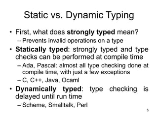5
Static vs. Dynamic Typing
• First, what does strongly typed mean?
– Prevents invalid operations on a type
• Statically typed: strongly typed and type
checks can be performed at compile time
– Ada, Pascal: almost all type checking done at
compile time, with just a few exceptions
– C, C++, Java, Ocaml
• Dynamically typed: type checking is
delayed until run time
– Scheme, Smalltalk, Perl
 