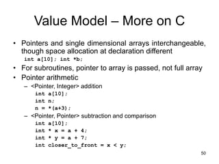 50
Value Model – More on C
• Pointers and single dimensional arrays interchangeable,
though space allocation at declaration different
int a[10]; int *b;
• For subroutines, pointer to array is passed, not full array
• Pointer arithmetic
– <Pointer, Integer> addition
int a[10];
int n;
n = *(a+3);
– <Pointer, Pointer> subtraction and comparison
int a[10];
int * x = a + 4;
int * y = a + 7;
int closer_to_front = x < y;
 