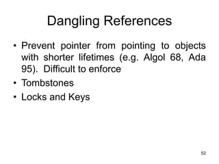52
Dangling References
• Prevent pointer from pointing to objects
with shorter lifetimes (e.g. Algol 68, Ada
95). Difficult to enforce
• Tombstones
• Locks and Keys
 