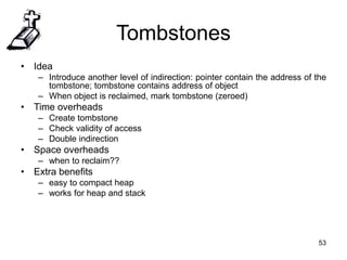 53
Tombstones
• Idea
– Introduce another level of indirection: pointer contain the address of the
tombstone; tombstone contains address of object
– When object is reclaimed, mark tombstone (zeroed)
• Time overheads
– Create tombstone
– Check validity of access
– Double indirection
• Space overheads
– when to reclaim??
• Extra benefits
– easy to compact heap
– works for heap and stack
 