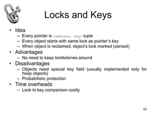 55
Locks and Keys
• Idea
– Every pointer is <address, key> tuple
– Every object starts with same lock as pointer’s key
– When object is reclaimed, object’s lock marked (zeroed)
• Advantages
– No need to keep tombstones around
• Disadvantages
– Objects need special key field (usually implemented only for
heap objects)
– Probabilistic protection
• Time overheads
– Lock to key comparison costly
 