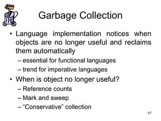 57
Garbage Collection
• Language implementation notices when
objects are no longer useful and reclaims
them automatically
– essential for functional languages
– trend for imperative languages
• When is object no longer useful?
– Reference counts
– Mark and sweep
– “Conservative” collection
 