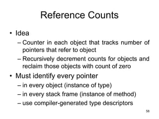 58
Reference Counts
• Idea
– Counter in each object that tracks number of
pointers that refer to object
– Recursively decrement counts for objects and
reclaim those objects with count of zero
• Must identify every pointer
– in every object (instance of type)
– in every stack frame (instance of method)
– use compiler-generated type descriptors
 