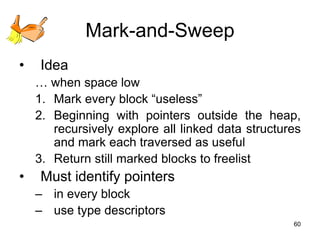 60
Mark-and-Sweep
• Idea
… when space low
1. Mark every block “useless”
2. Beginning with pointers outside the heap,
recursively explore all linked data structures
and mark each traversed as useful
3. Return still marked blocks to freelist
• Must identify pointers
– in every block
– use type descriptors
 