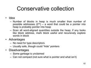 62
Conservative collection
• Idea
– Number of blocks in heap is much smaller than number of
possible addresses (232) – a word that could be a pointer into
heap is probably pointer into heap
– Scan all word-aligned quantities outside the heap; if any looks
like block address, mark block useful and recursively explore
words in block
• Advantages
– No need for type descriptors
– Usually safe, though could “hide” pointers
• Disadvantages
– Some garbage is unclaimed
– Can not compact (not sure what is pointer and what isn’t)
 
