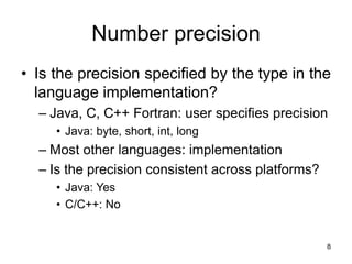 8
Number precision
• Is the precision specified by the type in the
language implementation?
– Java, C, C++ Fortran: user specifies precision
• Java: byte, short, int, long
– Most other languages: implementation
– Is the precision consistent across platforms?
• Java: Yes
• C/C++: No
 
