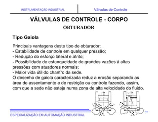 UNIVERSIDADE TECNOLÓGICA FEDERAL DO PARANÁESPECIALIZAÇÃO EM AUTOMAÇÃO INDUSTRIAL
INSTRUMENTAÇÃO INDUSTRIAL Válvulas de Controle
Principais vantagens deste tipo de obturador:
- Estabilidade de controle em qualquer pressão;
- Redução do esforço lateral e atrito;
- Possibilidade de estanqueidade de grandes vazões à altas
pressões com atuadores normais;
- Maior vida útil do chanfro da sede.
O desenho de gaiola caracterizada reduz a erosão separando as
área de assentamento e de restrição ou controle fazendo, assim,
com que a sede não esteja numa zona de alta velocidade do fluido.
OBTURADOR
VÁLVULAS DE CONTROLE - CORPO
Tipo Gaiola
 