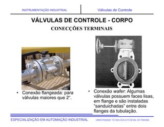 UNIVERSIDADE TECNOLÓGICA FEDERAL DO PARANÁESPECIALIZAÇÃO EM AUTOMAÇÃO INDUSTRIAL
INSTRUMENTAÇÃO INDUSTRIAL Válvulas de Controle
• Conexão flangeada: para
válvulas maiores que 2“.
• Conexão wafer: Algumas
válvulas possuem faces lisas,
em flange e são instaladas
“sanduichadas” entre dois
flanges da tubulação.
CONECÇÕES TERMINAIS
VÁLVULAS DE CONTROLE - CORPO
 