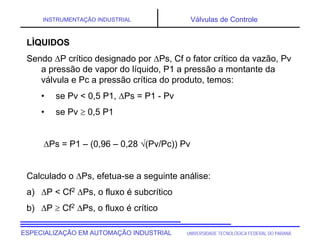 UNIVERSIDADE TECNOLÓGICA FEDERAL DO PARANÁESPECIALIZAÇÃO EM AUTOMAÇÃO INDUSTRIAL
INSTRUMENTAÇÃO INDUSTRIAL Válvulas de Controle
LÌQUIDOS
Sendo P crítico designado por Ps, Cf o fator crítico da vazão, Pv
a pressão de vapor do líquido, P1 a pressão a montante da
válvula e Pc a pressão crítica do produto, temos:
• se Pv < 0,5 P1, Ps = P1 - Pv
• se Pv  0,5 P1
Ps = P1 – (0,96 – 0,28 (Pv/Pc)) Pv
Calculado o Ps, efetua-se a seguinte análise:
a) P < Cf2 Ps, o fluxo é subcrítico
b) P  Cf2 Ps, o fluxo é crítico
 