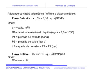 UNIVERSIDADE TECNOLÓGICA FEDERAL DO PARANÁESPECIALIZAÇÃO EM AUTOMAÇÃO INDUSTRIAL
INSTRUMENTAÇÃO INDUSTRIAL Válvulas de Controle
Adotando-se vazão volumétrica (m3/h) e o sistema métrico:
Fluxo Subcrítico - Cv = 1,16 . q . (Gf/P)
Onde:
q = vazão, m3/h
Gf = densidade relativa do líquido (água = 1,0 a 15oC)
P1 = pressão de entrada (bar a)
P2 = pressão de saída (bar a)
P = queda de pressão = P1 – P2 (bar)
Fluxo Crítico - Cv = (1,16 . q ). (Gf/P))/Cf
Onde:
Cf = fator crítico
 