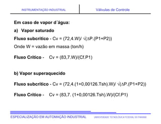 UNIVERSIDADE TECNOLÓGICA FEDERAL DO PARANÁESPECIALIZAÇÃO EM AUTOMAÇÃO INDUSTRIAL
INSTRUMENTAÇÃO INDUSTRIAL Válvulas de Controle
Em caso de vapor d´água:
a) Vapor saturado
Fluxo subcrítico - Cv = (72,4.W)/ (P.(P1+P2))
Onde W = vazão em massa (ton/h)
Fluxo Crítico - Cv = (83,7.W)/(Cf.P1)
b) Vapor superaquecido
Fluxo subcrítico - Cv = (72,4.(1+0,00126.Tsh).W)/ (P.(P1+P2))
Fluxo Crítico - Cv = (83,7. (1+0,00126.Tsh).W)/(Cf.P1)
 