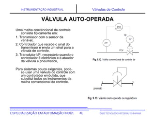 UNIVERSIDADE TECNOLÓGICA FEDERAL DO PARANÁESPECIALIZAÇÃO EM AUTOMAÇÃO INDUSTRIAL
INSTRUMENTAÇÃO INDUSTRIAL Válvulas de Controle
Uma malha convencional de controle
consiste tipicamente em:
1. Transmissor com o sensor da
variável,
2. Controlador que recebe o sinal do
transmissor e envia um sinal para a
válvula de controle,
3. Transdutor I/P, necessário quando o
controlador é eletrônico e o atuador
da válvula é pneumático,
Para sistemas pouco exigentes, pode-
se usar uma válvula de controle com
um controlador embutido, que
substitui todos os instrumentos da
malha convencional de controle.
VÁLVULA AUTO-OPERADA
 