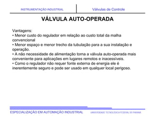 UNIVERSIDADE TECNOLÓGICA FEDERAL DO PARANÁESPECIALIZAÇÃO EM AUTOMAÇÃO INDUSTRIAL
INSTRUMENTAÇÃO INDUSTRIAL Válvulas de Controle
Vantagens:
• Menor custo do regulador em relação ao custo total da malha
convencional
• Menor espaço e menor trecho da tubulação para a sua instalação e
operação.
• A não necessidade de alimentação torna a válvula auto-operada mais
conveniente para aplicações em lugares remotos e inacessíveis.
• Como o regulador não requer fonte externa de energia ele é
inerentemente seguro e pode ser usado em qualquer local perigoso.
VÁLVULA AUTO-OPERADA
 