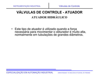 UNIVERSIDADE TECNOLÓGICA FEDERAL DO PARANÁESPECIALIZAÇÃO EM AUTOMAÇÃO INDUSTRIAL
INSTRUMENTAÇÃO INDUSTRIAL Válvulas de Controle
• Este tipo de atuador é utilizado quando a força
necessária para movimentar o obturador é muito alta,
normalmente em tubulações de grandes diâmetros.
VÁLVULAS DE CONTROLE - ATUADOR
ATUADOR HIDRÁULICO
 