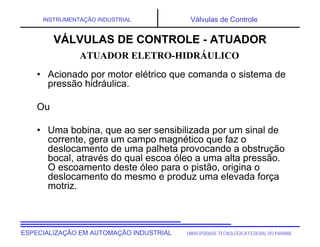 UNIVERSIDADE TECNOLÓGICA FEDERAL DO PARANÁESPECIALIZAÇÃO EM AUTOMAÇÃO INDUSTRIAL
INSTRUMENTAÇÃO INDUSTRIAL Válvulas de Controle
• Acionado por motor elétrico que comanda o sistema de
pressão hidráulica.
Ou
• Uma bobina, que ao ser sensibilizada por um sinal de
corrente, gera um campo magnético que faz o
deslocamento de uma palheta provocando a obstrução
bocal, através do qual escoa óleo a uma alta pressão.
O escoamento deste óleo para o pistão, origina o
deslocamento do mesmo e produz uma elevada força
motriz.
VÁLVULAS DE CONTROLE - ATUADOR
ATUADOR ELETRO-HIDRÁULICO
 