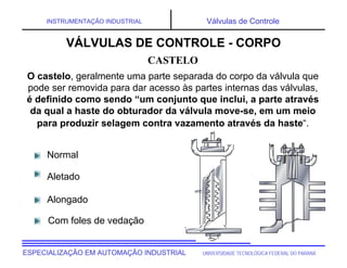 UNIVERSIDADE TECNOLÓGICA FEDERAL DO PARANÁESPECIALIZAÇÃO EM AUTOMAÇÃO INDUSTRIAL
INSTRUMENTAÇÃO INDUSTRIAL Válvulas de Controle
O castelo, geralmente uma parte separada do corpo da válvula que
pode ser removida para dar acesso às partes internas das válvulas,
é definido como sendo “um conjunto que inclui, a parte através
da qual a haste do obturador da válvula move-se, em um meio
para produzir selagem contra vazamento através da haste“.
Normal
Aletado
Alongado
Com foles de vedação
CASTELO
VÁLVULAS DE CONTROLE - CORPO
 