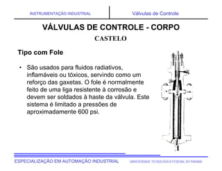UNIVERSIDADE TECNOLÓGICA FEDERAL DO PARANÁESPECIALIZAÇÃO EM AUTOMAÇÃO INDUSTRIAL
INSTRUMENTAÇÃO INDUSTRIAL Válvulas de Controle
• São usados para fluidos radiativos,
inflamáveis ou tóxicos, servindo como um
reforço das gaxetas. O fole é normalmente
feito de uma liga resistente à corrosão e
devem ser soldados à haste da válvula. Este
sistema é limitado a pressões de
aproximadamente 600 psi.
CASTELO
VÁLVULAS DE CONTROLE - CORPO
Tipo com Fole
 
