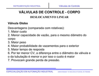 UNIVERSIDADE TECNOLÓGICA FEDERAL DO PARANÁESPECIALIZAÇÃO EM AUTOMAÇÃO INDUSTRIAL
INSTRUMENTAÇÃO INDUSTRIAL Válvulas de Controle
Desvantagens (comparada com rotativas):
1. Maior custo
2. Menor capacidade de vazão, para o mesmo diâmetro do
corpo
3. Maior peso
4. Maior probabilidade de vazamentos para o exterior
5. Maior tempo de resposta
6. Por ter menor CV, a diferença entre o diâmetro da válvula e
o da tubulação é menor e por isso o custo é maior
7. Provocam grande perda de pressão.
DESLOCAMENTO LINEAR
VÁLVULAS DE CONTROLE - CORPO
Válvula Globo
 